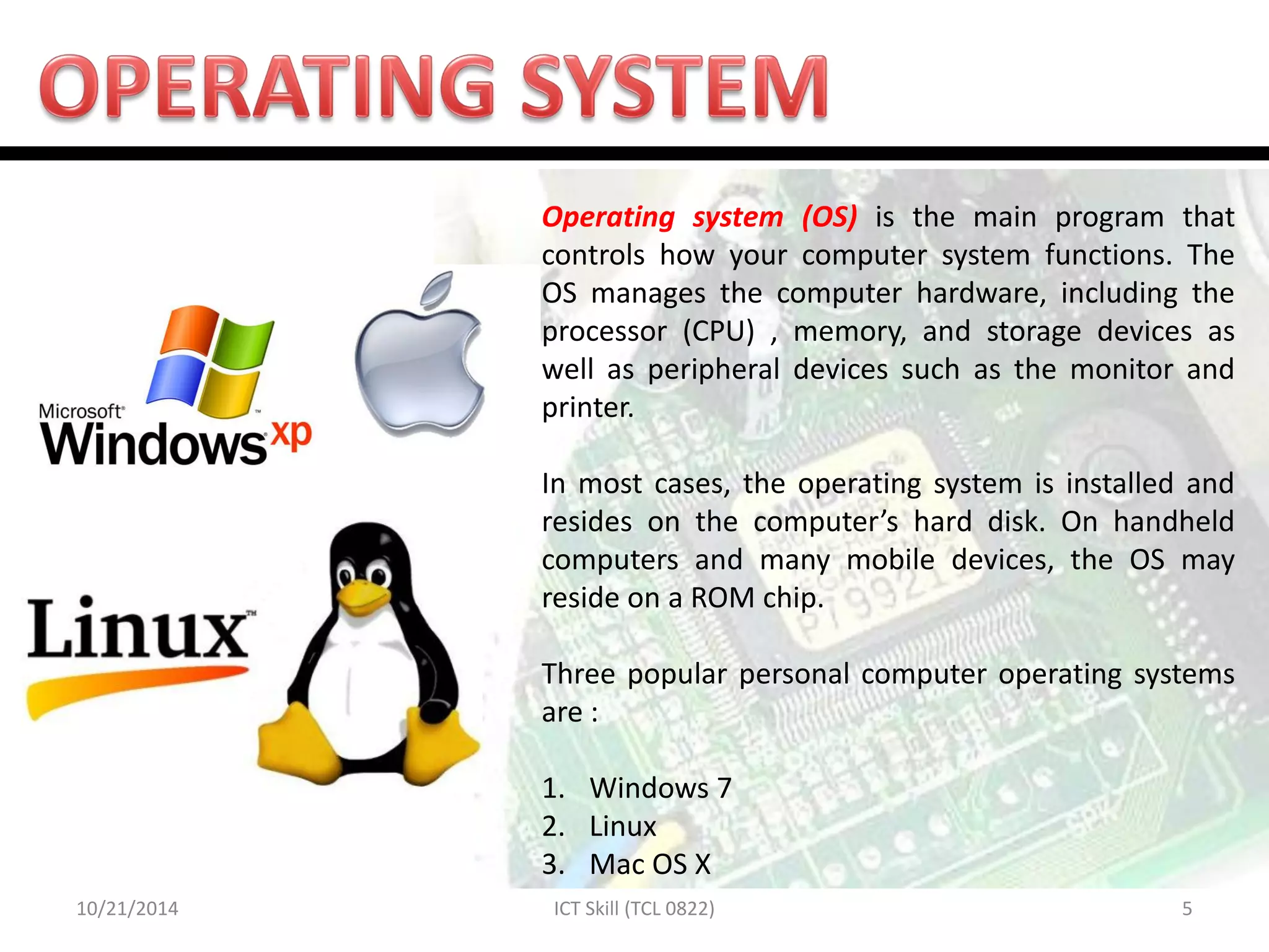 10/21/2014 
5 
ICT Skill (TCL 0822) 
Operating system (OS) is the main program that controls how your computer system functions. The OS manages the computer hardware, including the processor (CPU) , memory, and storage devices as well as peripheral devices such as the monitor and printer. In most cases, the operating system is installed and resides on the computer’s hard disk. On handheld computers and many mobile devices, the OS may reside on a ROM chip. Three popular personal computer operating systems are : 
1.Windows 7 
2.Linux 
3.Mac OS X  