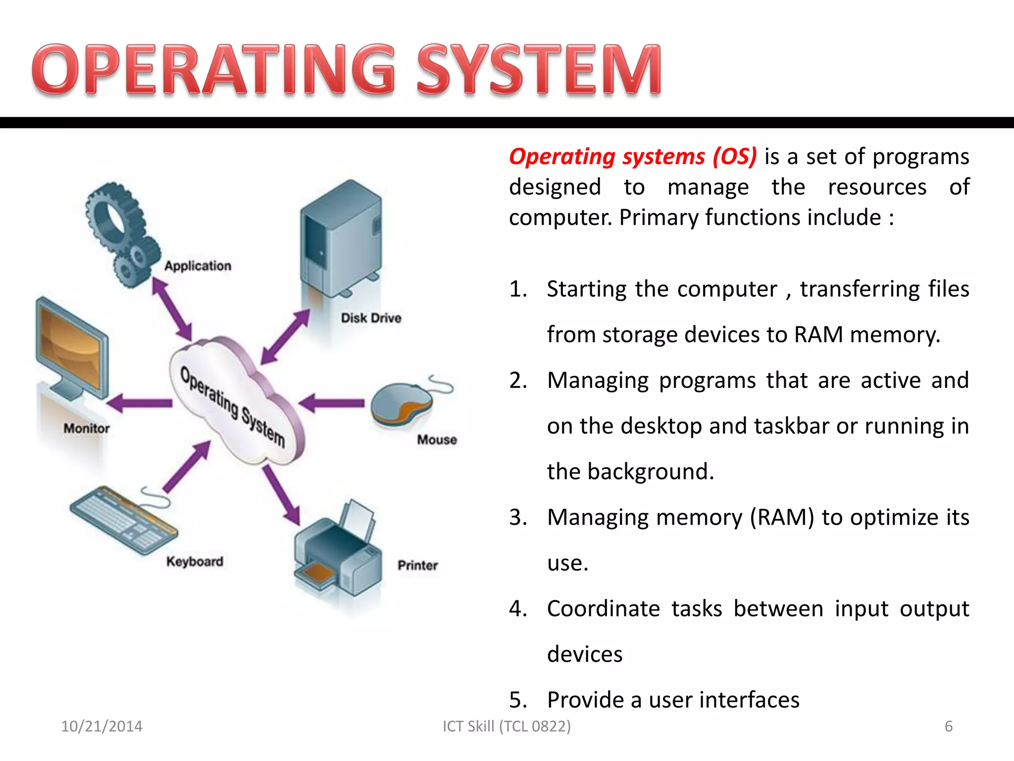 10/21/2014 
6 
ICT Skill (TCL 0822) 
Operating systems (OS) is a set of programs designed to manage the resources of computer. Primary functions include : 
1.Starting the computer , transferring files from storage devices to RAM memory. 
2.Managing programs that are active and on the desktop and taskbar or running in the background. 
3.Managing memory (RAM) to optimize its use. 
4.Coordinate tasks between input output devices 
5.Provide a user interfaces  