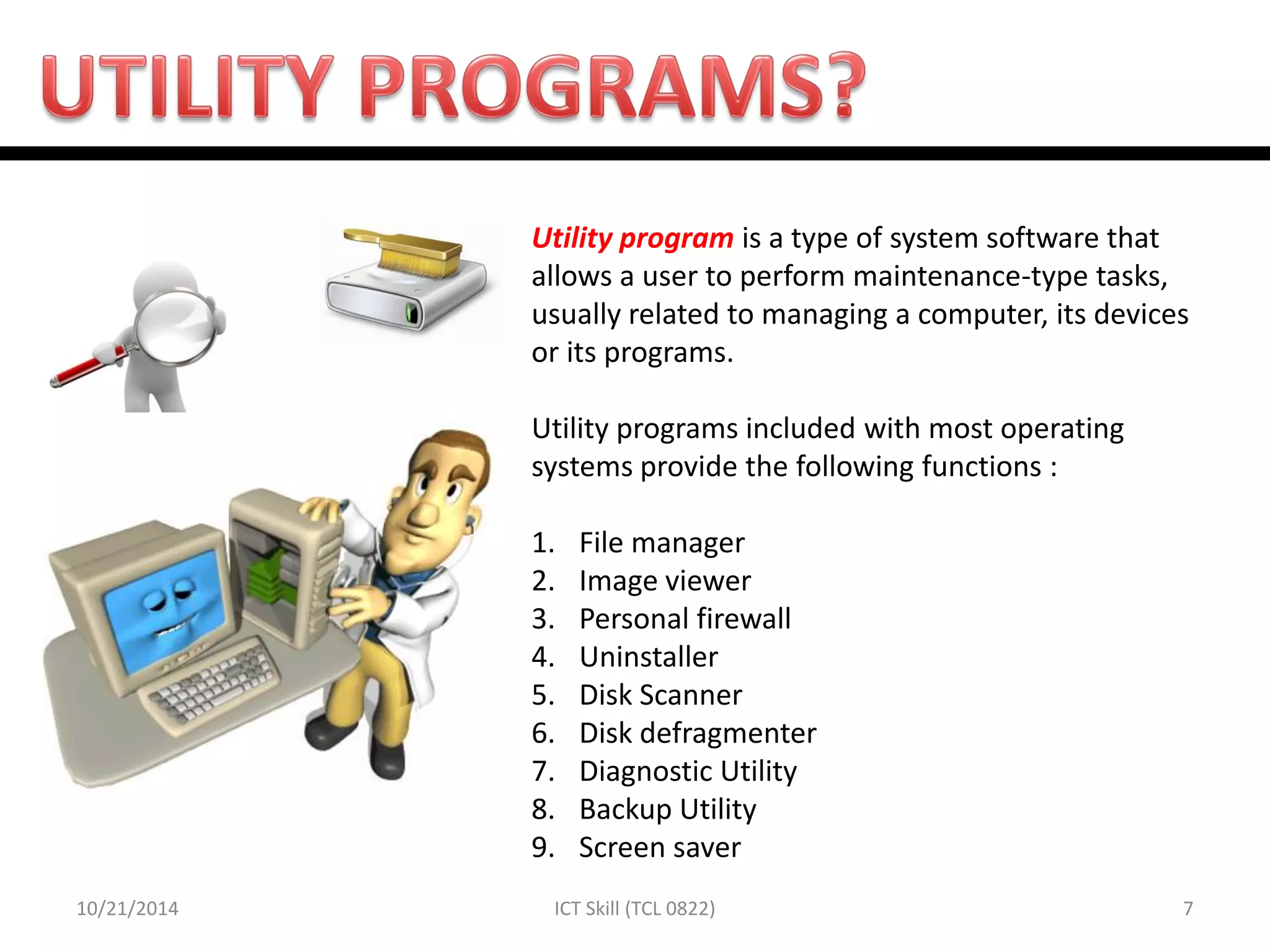 10/21/2014 
7 
ICT Skill (TCL 0822) 
Utility program is a type of system software that allows a user to perform maintenance-type tasks, usually related to managing a computer, its devices or its programs. Utility programs included with most operating systems provide the following functions : 
1.File manager 
2.Image viewer 
3.Personal firewall 
4.Uninstaller 
5.Disk Scanner 
6.Disk defragmenter 
7.Diagnostic Utility 
8.Backup Utility 
9.Screen saver  