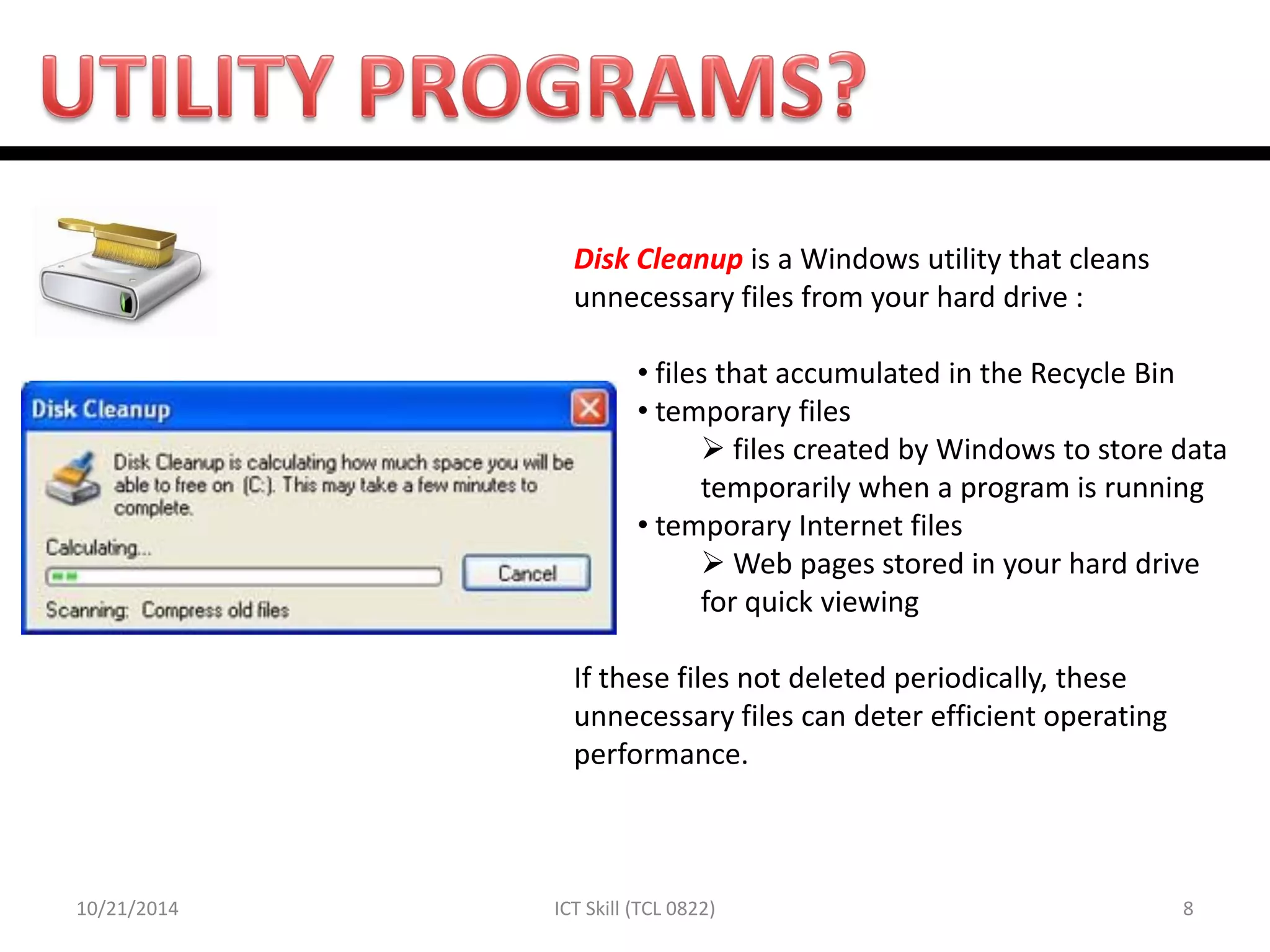 10/21/2014 
8 
ICT Skill (TCL 0822) 
Disk Cleanup is a Windows utility that cleans unnecessary files from your hard drive : 
• files that accumulated in the Recycle Bin 
• temporary files 
 files created by Windows to store data temporarily when a program is running 
• temporary Internet files 
 Web pages stored in your hard drive for quick viewing If these files not deleted periodically, these unnecessary files can deter efficient operating performance.  