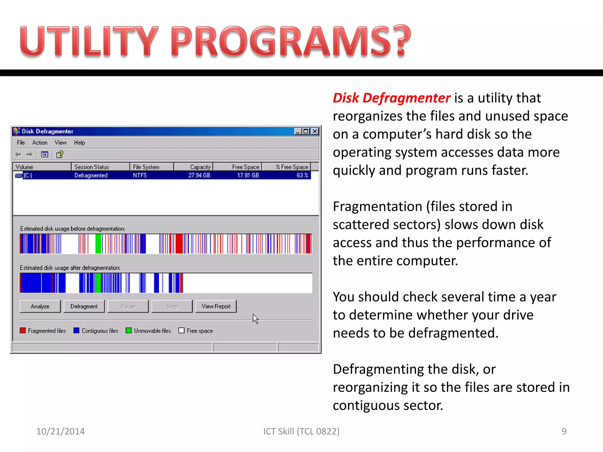 10/21/2014 
9 
ICT Skill (TCL 0822) 
Disk Defragmenter is a utility that reorganizes the files and unused space on a computer’s hard disk so the operating system accesses data more quickly and program runs faster. Fragmentation (files stored in scattered sectors) slows down disk access and thus the performance of the entire computer. You should check several time a year to determine whether your drive needs to be defragmented. Defragmenting the disk, or reorganizing it so the files are stored in contiguous sector.  