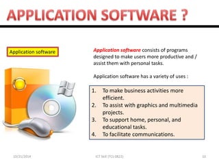 10/21/2014 
10 
ICT Skill (TCL 0822) 
Application software 
1.To make business activities more efficient. 
2.To assist with graphics and multimedia projects. 
3.To support home, personal, and educational tasks. 
4.To facilitate communications. 
Application software consists of programs designed to make users more productive and / assist them with personal tasks. 
Application software has a variety of uses :  