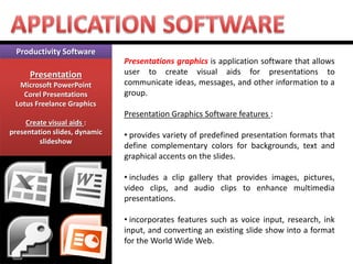 Productivity Software 
Presentation 
Microsoft PowerPoint 
Corel Presentations 
Lotus Freelance Graphics 
Create visual aids : presentation slides, dynamic slideshow 
Presentations graphics is application software that allows user to create visual aids for presentations to communicate ideas, messages, and other information to a group. Presentation Graphics Software features : 
• provides variety of predefined presentation formats that define complementary colors for backgrounds, text and graphical accents on the slides. 
• includes a clip gallery that provides images, pictures, video clips, and audio clips to enhance multimedia presentations. 
• incorporates features such as voice input, research, ink input, and converting an existing slide show into a format for the World Wide Web.  
