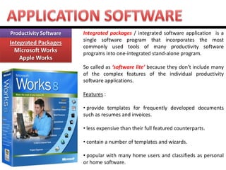 Productivity Software Integrated Packages Microsoft Works Apple Works 
Integrated packages / integrated software application is a single software program that incorporates the most commonly used tools of many productivity software programs into one-integrated stand-alone program. So called as ‘software lite’ because they don’t include many of the complex features of the individual productivity software applications. Features : 
• provide templates for frequently developed documents such as resumes and invoices. 
• less expensive than their full featured counterparts. 
• contain a number of templates and wizards. 
• popular with many home users and classifieds as personal or home software.  