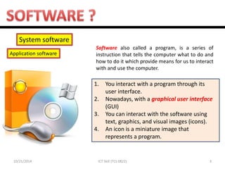 10/21/2014 
3 
ICT Skill (TCL 0822) 
System software 
Application software 
1.You interact with a program through its user interface. 
2.Nowadays, with a graphical user interface (GUI) 
3.You can interact with the software using text, graphics, and visual images (icons). 
4.An icon is a miniature image that represents a program. 
Software also called a program, is a series of instruction that tells the computer what to do and how to do it which provide means for us to interact with and use the computer.  