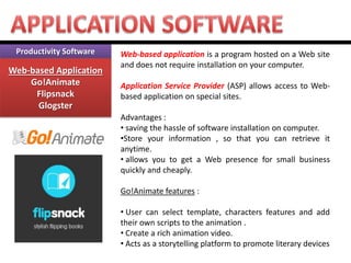 Productivity Software Web-based Application Go!Animate Flipsnack Glogster 
Web-based application is a program hosted on a Web site and does not require installation on your computer. Application Service Provider (ASP) allows access to Web- based application on special sites. Advantages : 
• saving the hassle of software installation on computer. 
•Store your information , so that you can retrieve it anytime. 
• allows you to get a Web presence for small business quickly and cheaply. Go!Animate features : 
• User can select template, characters features and add their own scripts to the animation . 
• Create a rich animation video. 
• Acts as a storytelling platform to promote literary devices  