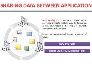 COPY AND PASTE OBJECT LINKING & EMBEDDING (OLE) 
Data sharing is the practice of distributing or providing access to digitally stored information such as multimedia (audio, image, video, text, animation) or documents. It may be implemented through a variety of ways :  