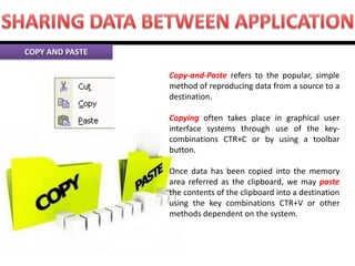 Copy-and-Paste refers to the popular, simple method of reproducing data from a source to a destination. Copying often takes place in graphical user interface systems through use of the key- combinations CTR+C or by using a toolbar button. Once data has been copied into the memory area referred as the clipboard, we may paste the contents of the clipboard into a destination using the key combinations CTR+V or other methods dependent on the system. COPY AND PASTE  