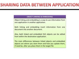 OBJECT LINKING & EMBEDDING 
Object linking and embedding is a way to use information from one application in another application. Both linking and embedding insert information from one document into another document. Also, both linked and embedded OLE objects can be edited from within the destination application. The main differences between linked objects and embedded objects are where you store them and how you update them, if need be, after you place them in the target file  