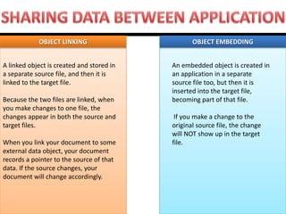 OBJECT LINKING OBJECT EMBEDDING 
An embedded object is created in an application in a separate source file too, but then it is inserted into the target file, becoming part of that file. If you make a change to the original source file, the change will NOT show up in the target file. 
A linked object is created and stored in a separate source file, and then it is linked to the target file. Because the two files are linked, when you make changes to one file, the changes appear in both the source and target files. When you link your document to some external data object, your document records a pointer to the source of that data. If the source changes, your document will change accordingly.  