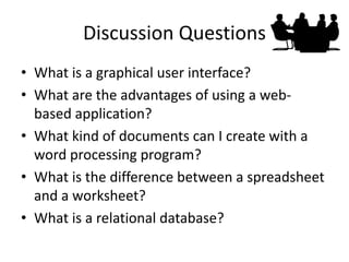 Discussion Questions 
•What is a graphical user interface? 
•What are the advantages of using a web- based application? 
•What kind of documents can I create with a word processing program? 
•What is the difference between a spreadsheet and a worksheet? 
•What is a relational database?  