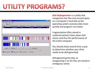 10/21/2014 
9 
ICT Skill (TCL 0822) 
Disk Defragmenter is a utility that reorganizes the files and unused space on a computer’s hard disk so the operating system accesses data more quickly and program runs faster. Fragmentation (files stored in scattered sectors) slows down disk access and thus the performance of the entire computer. You should check several time a year to determine whether your drive needs to be defragmented. Defragmenting the disk, or reorganizing it so the files are stored in contiguous sector.  