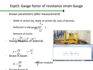 Expt3: Gauge factor of resistance strain Gauge
•
Known parameters (after measurement)
–
Width of section (b), depth of section (d), Span of beam(L),
–
Deflection in dial gauge ( )
–
Moment of inertia
•
Young modulus of material
•
Strain in beam
=section modulus
•
3
12
bd
I =
pa
Ez
ε =
max∂
( )2 2
max
3 4
24
pa
E l a
I
= −
∂
R
K
Rε
∆
=
R
R
∆
2
6
bd
z =
 