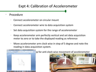 Expt 4: Calibration of Accelerometer
•
Procedure
–
Connect accelerometer on circular mount
–
Connect accelerometer wire to data acquisition system
–
Set data acquisition system for the range of accelerometer
–
Keep accelerometer arm perfectly vertical and set data acquisition
meter to zero or to take the displayed reading as reference
–
Move accelerometer arm clock wise in step of 5 degree and note the
reading in data acquisition system.
–
Repeat the above step for anti clock wise movement of accelerometer
arm
 