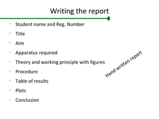 Writing the report
•
Student name and Reg. Number
•
Title
•
Aim
•
Apparatus required
•
Theory and working principle with figures
•
Procedure
•
Table of results
•
Plots
•
Conclusion
Hand written report
 