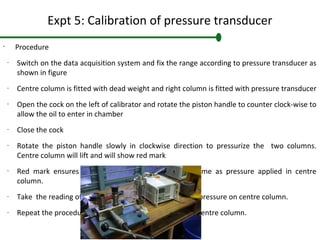 Expt 5: Calibration of pressure transducer
•
Procedure
–
Switch on the data acquisition system and fix the range according to pressure transducer as
shown in figure
–
Centre column is fitted with dead weight and right column is fitted with pressure transducer
–
Open the cock on the left of calibrator and rotate the piston handle to counter clock-wise to
allow the oil to enter in chamber
–
Close the cock
–
Rotate the piston handle slowly in clockwise direction to pressurize the two columns.
Centre column will lift and will show red mark
–
Red mark ensures that pressure in fluid is exactly same as pressure applied in centre
column.
–
Take the reading of data acquisition system for applied pressure on centre column.
–
Repeat the procedure for different pressure applied at centre column.
 