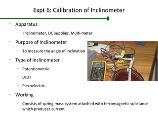 Expt 6: Calibration of Inclinometer
•
Apparatus
–
Inclinometer, DC supplier, Multi-meter
•
Purpose of Inclinometer
–
To measure the angle of inclination
•
Type of inclinometer
–
Potentiometric
–
LVDT
–
Piezoelectric
•
Working
–
Consists of spring mass system attached with ferromagnetic substance
which produces current
 