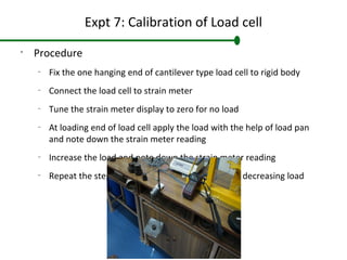 Expt 7: Calibration of Load cell
•
Procedure
–
Fix the one hanging end of cantilever type load cell to rigid body
–
Connect the load cell to strain meter
–
Tune the strain meter display to zero for no load
–
At loading end of load cell apply the load with the help of load pan
and note down the strain meter reading
–
Increase the load and note down the strain meter reading
–
Repeat the steps for increasing load and then for decreasing load
 