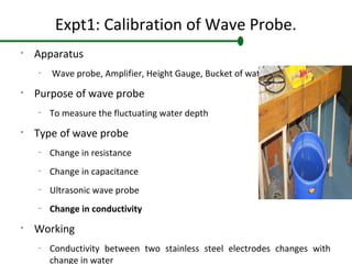 Expt1: Calibration of Wave Probe.
•
Apparatus
–
Wave probe, Amplifier, Height Gauge, Bucket of water
•
Purpose of wave probe
–
To measure the fluctuating water depth
•
Type of wave probe
–
Change in resistance
–
Change in capacitance
–
Ultrasonic wave probe
–
Change in conductivity
•
Working
–
Conductivity between two stainless steel electrodes changes with
change in water
 