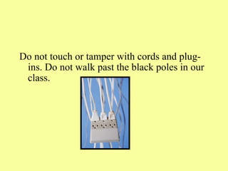 Do not touch or tamper with cords and plug-ins. Do not walk past the black poles in our class.  