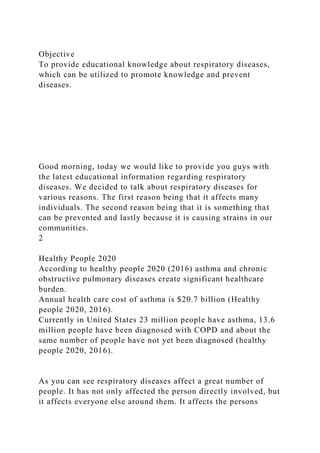 Objective
To provide educational knowledge about respiratory diseases,
which can be utilized to promote knowledge and prevent
diseases.
Good morning, today we would like to provide you guys with
the latest educational information regarding respiratory
diseases. We decided to talk about respiratory diseases for
various reasons. The first reason being that it affects many
individuals. The second reason being that it is something that
can be prevented and lastly because it is causing strains in our
communities.
2
Healthy People 2020
According to healthy people 2020 (2016) asthma and chronic
obstructive pulmonary diseases create significant healthcare
burden.
Annual health care cost of asthma is $20.7 billion (Healthy
people 2020, 2016).
Currently in United States 23 million people have asthma, 13.6
million people have been diagnosed with COPD and about the
same number of people have not yet been diagnosed (healthy
people 2020, 2016).
As you can see respiratory diseases affect a great number of
people. It has not only affected the person directly involved, but
it affects everyone else around them. It affects the persons
 