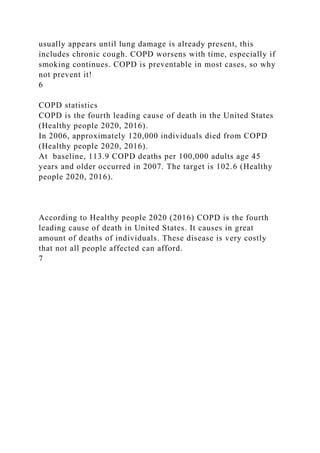 usually appears until lung damage is already present, this
includes chronic cough. COPD worsens with time, especially if
smoking continues. COPD is preventable in most cases, so why
not prevent it!
6
COPD statistics
COPD is the fourth leading cause of death in the United States
(Healthy people 2020, 2016).
In 2006, approximately 120,000 individuals died from COPD
(Healthy people 2020, 2016).
At baseline, 113.9 COPD deaths per 100,000 adults age 45
years and older occurred in 2007. The target is 102.6 (Healthy
people 2020, 2016).
According to Healthy people 2020 (2016) COPD is the fourth
leading cause of death in United States. It causes in great
amount of deaths of individuals. These disease is very costly
that not all people affected can afford.
7
 