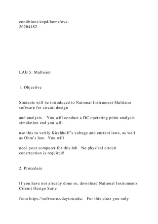 conditions/copd/home/ovc-
20204482
LAB 5: Multisim
1. Objective
Students will be introduced to National Instrument Multisim
software for circuit design
and analysis. You will conduct a DC operating point analysis
simulation and you will
use this to verify Kirchhoff’s voltage and current laws, as well
as Ohm’s law. You will
need your computer for this lab. No physical circuit
construction is required!
2. Procedure
If you have not already done so, download National Instruments
Circuit Design Suite
from https://software.udayton.edu. For this class you only
 