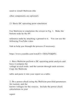 need to install Multisim (the
other components are optional).
2.1 Basic DC operating point simulation
Use Multisim to simulation the circuit in Fig. 1. Make the
bottom node be the 0V
reference node by attaching a ground to it. You can use the
following YouTube video
link to help you through the process if necessary:
https://www.youtube.com/watch?v=2SOyJYQQflU.
1. Have Multisim perform a DC operating point analysis and
have it compute the
voltage at each node, and the current through each resistor.
Copy the Multisim
table and paste it into your report as a table.
2. Do a power-check using the Multisim provided parameters
for current, and the
known voltages for the sources. Include the power check
calculations in your
report
 