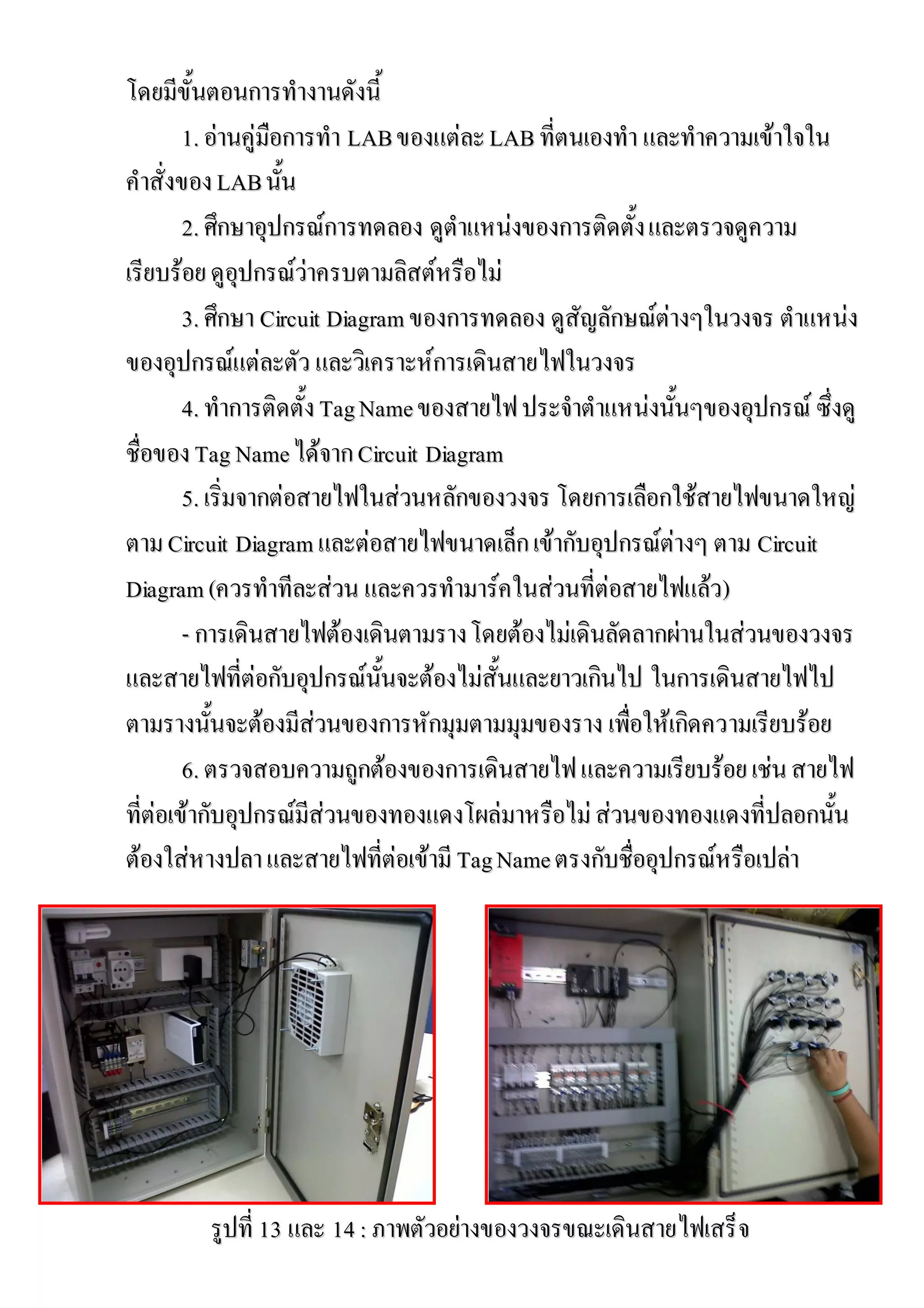 โดยมีขั้นตอนการทางานดังนี้
        1. อ่านคู่มือการทา LAB ของแต่ละ LAB ที่ตนเองทา และทาความเข้าใจใน
คาสั่งของ LAB นั้น
        2. ศึกษาอุปกรณ์การทดลอง ดูตาแหน่งของการติดตั้ง และตรวจดูความ
เรียบร้อย ดูอุปกรณ์ว่าครบตามลิสต์หรือไม่
               อุ     ว่
        3. ศึกษา Circuit Diagram ของการทดลอง ดูสัญลักษณ์ต่างๆในวงจร ตาแหน่ง
ของอุปกรณ์แต่ละตัว และวิเคราะห์การเดินสายไฟในวงจร
        4. ทาการติดตั้ง Tag Name ของสายไฟ ประจาตาแหน่งนั้นๆของอุปกรณ์ ซึ่งดู
ชื่อของ Tag Name ได้จาก Circuit Diagram
        5. เริ่มจากต่อสายไฟในส่วนหลักของวงจร โดยการเลือกใช้สายไฟขนาดใหญ่
ตาม Circuit Diagram และต่อสายไฟขนาดเล็ก เข้ากับอุปกรณ์ต่างๆ ตาม Circuit
Diagram (ควรทาทีละส่วน และควรทามาร์คในส่วนที่ต่อสายไฟแล้ว)
        - การเดินสายไฟต้องเดินตามราง โดยต้องไม่เดินลัดลากผ่านในส่วนของวงจร
และสายไฟที่ต่อกับอุปกรณ์นั้นจะต้องไม่สั้นและยาวเกินไป ในการเดินสายไฟไป
ตามรางนั้นจะต้องมีส่วนของการหักมุมตามมุมของราง เพื่อให้เกิดความเรียบร้อย
        6. ตรวจสอบความถูกต้องของการเดินสายไฟ และความเรียบร้อย เช่น สายไฟ
ที่ต่อเข้ากับอุปกรณ์มีส่วนของทองแดงโผล่มาหรือไม่ ส่วนของทองแดงที่ปลอกนั้น
         ากั                             มาหรื
ต้องใส่หางปลา และสายไฟที่ต่อเข้ามี Tag Name ตรงกับชื่ออุปกรณ์หรือเปล่า




        รูปที่ 13 และ 14 : ภาพตัวอย่างของวงจรขณะเดินสายไฟเสร็ จ
          ปที
 