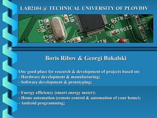 LAB2104 @ TECHNICAL UNIVERSITY OF PLOVDIV




             Boris Ribov & Georgi Bakalski

One good place for research & development of projects based on:
- Hardware development & manufacturing;
- Software development & prototyping;

- Energy efficiency (smart energy meter);
- Home automation (remote control & automation of your home);
- Android programming;
 