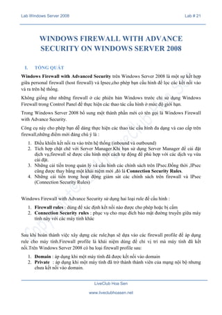 Lab Windows Server 2008

Lab # 21

WINDOWS FIREWALL WITH ADVANCE
SECURITY ON WINDOWS SERVER 2008
I.

TỔNG QUÁT

Windows Firewall with Advanced Security trên Windows Server 2008 là một sự kết hợp
giữa personal firewall (host firewall) và Ipsec,cho phép bạn cấu hình để lọc các kết nối vào
và ra trên hệ thống.
Không giống như những firewall ở các phiên bản Windows trước chỉ sử dụng Windows
Firewall trong Control Panel để thực hiện các thao tác cấu hình ở mức độ giới hạn.
Trong Windows Server 2008 bổ sung một thành phần mới có tên gọi là Windows Firewall
with Advance Security.
Công cụ này cho phép bạn dễ dàng thực hiện các thao tác cấu hình đa dạng và cao cấp trên
firewall,những điểm mới đáng chú ý là :
1. Điều khiển kết nối ra vào trên hệ thống (inbound và outbound)
2. Tích hợp chặt chẽ với Server Manager.Khi bạn sử dụng Server Manager để cài đặt
dịch vụ,firewall sẽ được cấu hình một cách tự động để phù hợp với các dịch vụ vừa
cài đặt.
3. Những cải tiến trong quản lý và cấu hình các chính sách trên IPsec.Đồng thời ,IPsec
cũng được thay bằng một khái niệm mới ,đó là Connection Security Rules.
4. Những cải tiến trong hoạt động giám sát các chính sách trên firewall và IPsec
(Connection Security Rules)
Windows Firewall with Advance Security sử dụng hai loại rule để cấu hình :
1. Firewall rules : dùng để xác định kết nối nào được cho phép hoặc bị cấm
2. Connection Security rules : phục vụ cho mục đích bảo mật đường truyền giữa máy
tính này với các máy tính khác
Sau khi hoàn thành việc xây dựng các rule,bạn sẽ dựa vào các firewall profile để áp dụng
rule cho máy tính.Firewall profile là khái niệm dùng để chỉ vị trí mà máy tính đã kết
nối.Trên Windows Server 2008 có ba loại firewall profile sau:
1. Domain : áp dụng khi một máy tính đã được kết nối vào domain
2. Private : áp dụng khi một máy tính đã trở thành thành viên của mạng nội bộ nhưng
chưa kết nối vào domain.
LiveClub Hoa Sen
www.liveclubhoasen.net

 