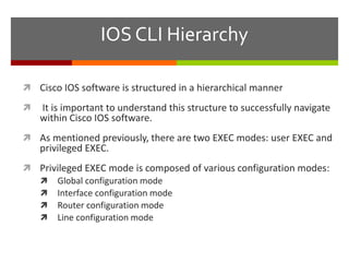 IOS CLI Hierarchy
 Cisco IOS software is structured in a hierarchical manner
 It is important to understand this structure to successfully navigate
within Cisco IOS software.
 As mentioned previously, there are two EXEC modes: user EXEC and
privileged EXEC.
 Privileged EXEC mode is composed of various configuration modes:
 Global configuration mode
 Interface configuration mode
 Router configuration mode
 Line configuration mode
 