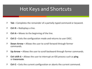 Hot Keys and Shortcuts
 Tab – Completes the remainder of a partially typed command or keyword.
 Ctrl-R – Redisplays a line.
 Ctrl-A – Moves to the beginning of the line.
 Ctrl-Z – Exits the configuration mode and returns to user EXEC.
 Down Arrow – Allows the user to scroll forward through former
commands.
 Up Arrow – Allows the user to scroll backward through former commands.
 Ctrl-shift-6 – Allows the user to interrupt an IOS process such as ping
or traceroute.
 Ctrl-C – Exits the current configuration or aborts the current command.
 