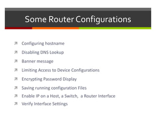 Some Router Configurations
 Configuring hostname
 Disabling DNS Lookup
 Banner message
 Limiting Access to Device Configurations
 Encrypting Password Display
 Saving running configuration Files
 Enable IP on a Host, a Switch, a Router Interface
 Verify Interface Settings
 