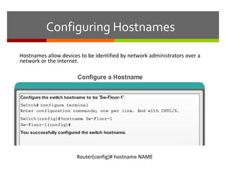Configuring Hostnames
Hostnames allow devices to be identified by network administrators over a
network or the Internet.
Router(config)# hostname NAME
 