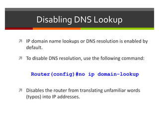 Disabling DNS Lookup
 IP domain name lookups or DNS resolution is enabled by
default.
 To disable DNS resolution, use the following command:
Router(config)#no ip domain-lookup
 Disables the router from translating unfamiliar words
(typos) into IP addresses.
 