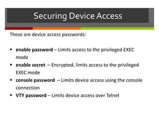 Securing DeviceAccess
These are device access passwords:
 enable password – Limits access to the privileged EXEC
mode
 enable secret – Encrypted, limits access to the privileged
EXEC mode
 console password – Limits device access using the console
connection
 VTY password – Limits device access over Telnet
 