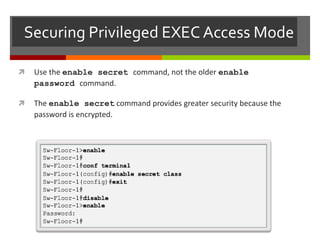 Securing Privileged EXEC Access Mode
 Use the enable secret command, not the older enable
password command.
 The enable secret command provides greater security because the
password is encrypted.
 