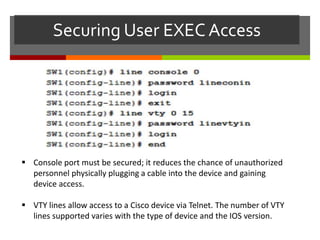 Securing User EXEC Access
 Console port must be secured; it reduces the chance of unauthorized
personnel physically plugging a cable into the device and gaining
device access.
 VTY lines allow access to a Cisco device via Telnet. The number of VTY
lines supported varies with the type of device and the IOS version.
 