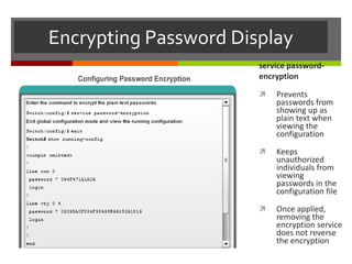 Encrypting Password Display
service password-
encryption
 Prevents
passwords from
showing up as
plain text when
viewing the
configuration
 Keeps
unauthorized
individuals from
viewing
passwords in the
configuration file
 Once applied,
removing the
encryption service
does not reverse
the encryption
 