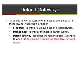 Default Gateways
 To enable network access devices must be configured with
the following IP address information
 IP address - Identifies a unique host on a local network.
 Subnet mask - Identifies the host’s network subnet.
 Default gateway - Identifies the router a packet is sent to
to when the destination is not on the same local network
subnet.
 