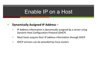 Enable IP on a Host
 Dynamically Assigned IP Address –
 IP Address information is dynamically assigned by a server using
Dynamic Host Configuration Protocol (DHCP)
 Most hosts acquire their IP address information through DHCP
 DHCP services can be provided by Cisco routers
 