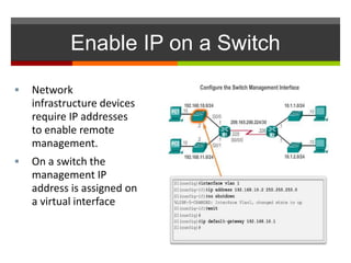 Enable IP on a Switch
 Network
infrastructure devices
require IP addresses
to enable remote
management.
 On a switch the
management IP
address is assigned on
a virtual interface
 