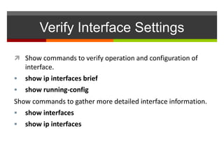 Verify Interface Settings
 Show commands to verify operation and configuration of
interface.
 show ip interfaces brief
 show running-config
Show commands to gather more detailed interface information.
 show interfaces
 show ip interfaces
 