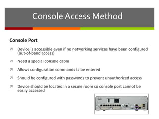 Console Access Method
Console Port
 Device is accessible even if no networking services have been configured
(out-of-band access)
 Need a special console cable
 Allows configuration commands to be entered
 Should be configured with passwords to prevent unauthorized access
 Device should be located in a secure room so console port cannot be
easily accessed
 