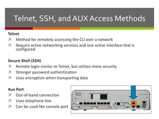 Telnet, SSH, and AUX Access Methods
Telnet
 Method for remotely accessing the CLI over a network
 Require active networking services and one active interface that is
configured
Secure Shell (SSH)
 Remote login similar to Telnet, but utilizes more security
 Stronger password authentication
 Uses encryption when transporting data
Aux Port
 Out-of-band connection
 Uses telephone line
 Can be used like console port
 