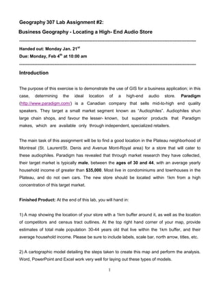 Geography 307 Lab Assignment #2:
Business Geography - Locating a High- End Audio Store
----------------------------------------------------------------------------------------------------------
Handed out: Monday Jan. 21st
Due: Monday, Feb 4th at 10:00 am
----------------------------------------------------------------------------------------------------------
Introduction


The purpose of this exercise is to demonstrate the use of GIS for a business application; in this
case,    determining      the    ideal   location    of    a    high-end     audio     store.   Paradigm
(http://www.paradigm.com/) is a Canadian company that sells mid-to-high end quality
speakers. They target a small market segment known as “Audiophiles”. Audiophiles shun
large chain shops, and favour the lesser- known, but superior products that Paradigm
makes, which are available only through independent, specialized retailers.


The main task of this assignment will be to find a good location in the Plateau neighborhood of
Montreal (St. Laurent/St. Denis and Avenue Mont-Royal area) for a store that will cater to
these audiophiles. Paradigm has revealed that through market research they have collected,
their target market is typically male, between the ages of 30 and 44, with an average yearly
household income of greater than $35,000. Most live in condominiums and townhouses in the
Plateau, and do not own cars. The new store should be located within 1km from a high
concentration of this target market.


Finished Product: At the end of this lab, you will hand in:


1) A map showing the location of your store with a 1km buffer around it, as well as the location
of competitors and census tract outlines. At the top right hand corner of your map, provide
estimates of total male population 30-44 years old that live within the 1km buffer, and their
average household income. Please be sure to include labels, scale bar, north arrow, titles, etc.


2) A cartographic model detailing the steps taken to create this map and perform the analysis.
Word, PowerPoint and Excel work very well for laying out these types of models.

                                                     1
 