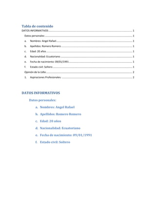 Tabla de contenido
DATOS INFORMATIVOS ....................................................................................................................... 1
   Datos personales: ............................................................................................................................ 1
   a.     Nombres: Angel Rafael ............................................................................................................ 1
   b.     Apellidos: Romero Romero ..................................................................................................... 1
   c.     Edad: 20 años .......................................................................................................................... 1
   d.     Nacionalidad: Ecuatoriano ...................................................................................................... 1
   e.     Fecha de nacimiento: 09/01/1991 .......................................................................................... 1
   f.     Estado civil: Soltero ................................................................................................................. 1
   Opinión de la Udla: .......................................................................................................................... 2
   1.     Aspiraciones Profesionales: .................................................................................................... 2




DATOS INFORMATIVOS
         Datos personales:

                 a. Nombres: Angel Rafael

                 b. Apellidos: Romero Romero

                 c. Edad: 20 años

                 d. Nacionalidad: Ecuatoriano

                 e. Fecha de nacimiento: 09/01/1991

                 f. Estado civil: Soltero
 