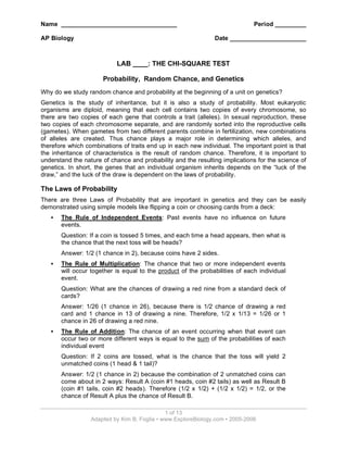 Name __________________________________
AP Biology

Period _________
Date ______________________

LAB ____: THE CHI-SQUARE TEST
Probability, Random Chance, and Genetics
Why do we study random chance and probability at the beginning of a unit on genetics?
Genetics is the study of inheritance, but it is also a study of probability. Most eukaryotic
organisms are diploid, meaning that each cell contains two copies of every chromosome, so
there are two copies of each gene that controls a trait (alleles). In sexual reproduction, these
two copies of each chromosome separate, and are randomly sorted into the reproductive cells
(gametes). When gametes from two different parents combine in fertilization, new combinations
of alleles are created. Thus chance plays a major role in determining which alleles, and
therefore which combinations of traits end up in each new individual. The important point is that
the inheritance of characteristics is the result of random chance. Therefore, it is important to
understand the nature of chance and probability and the resulting implications for the science of
genetics. In short, the genes that an individual organism inherits depends on the “luck of the
draw,” and the luck of the draw is dependent on the laws of probability.

The Laws of Probability
There are three Laws of Probability that are important in genetics and they can be easily
demonstrated using simple models like flipping a coin or choosing cards from a deck:
•

The Rule of Independent Events: Past events have no influence on future
events.
Question: If a coin is tossed 5 times, and each time a head appears, then what is
the chance that the next toss will be heads?
Answer: 1/2 (1 chance in 2), because coins have 2 sides.

•

The Rule of Multiplication: The chance that two or more independent events
will occur together is equal to the product of the probabilities of each individual
event.
Question: What are the chances of drawing a red nine from a standard deck of
cards?
Answer: 1/26 (1 chance in 26), because there is 1/2 chance of drawing a red
card and 1 chance in 13 of drawing a nine. Therefore, 1/2 x 1/13 = 1/26 or 1
chance in 26 of drawing a red nine.

•

The Rule of Addition: The chance of an event occurring when that event can
occur two or more different ways is equal to the sum of the probabilities of each
individual event
Question: If 2 coins are tossed, what is the chance that the toss will yield 2
unmatched coins (1 head & 1 tail)?
Answer: 1/2 (1 chance in 2) because the combination of 2 unmatched coins can
come about in 2 ways: Result A (coin #1 heads, coin #2 tails) as well as Result B
(coin #1 tails, coin #2 heads). Therefore (1/2 x 1/2) + (1/2 x 1/2) = 1/2, or the
chance of Result A plus the chance of Result B.
1 of 13
Adapted by Kim B. Foglia • www.ExploreBiology.com • 2005-2006

 