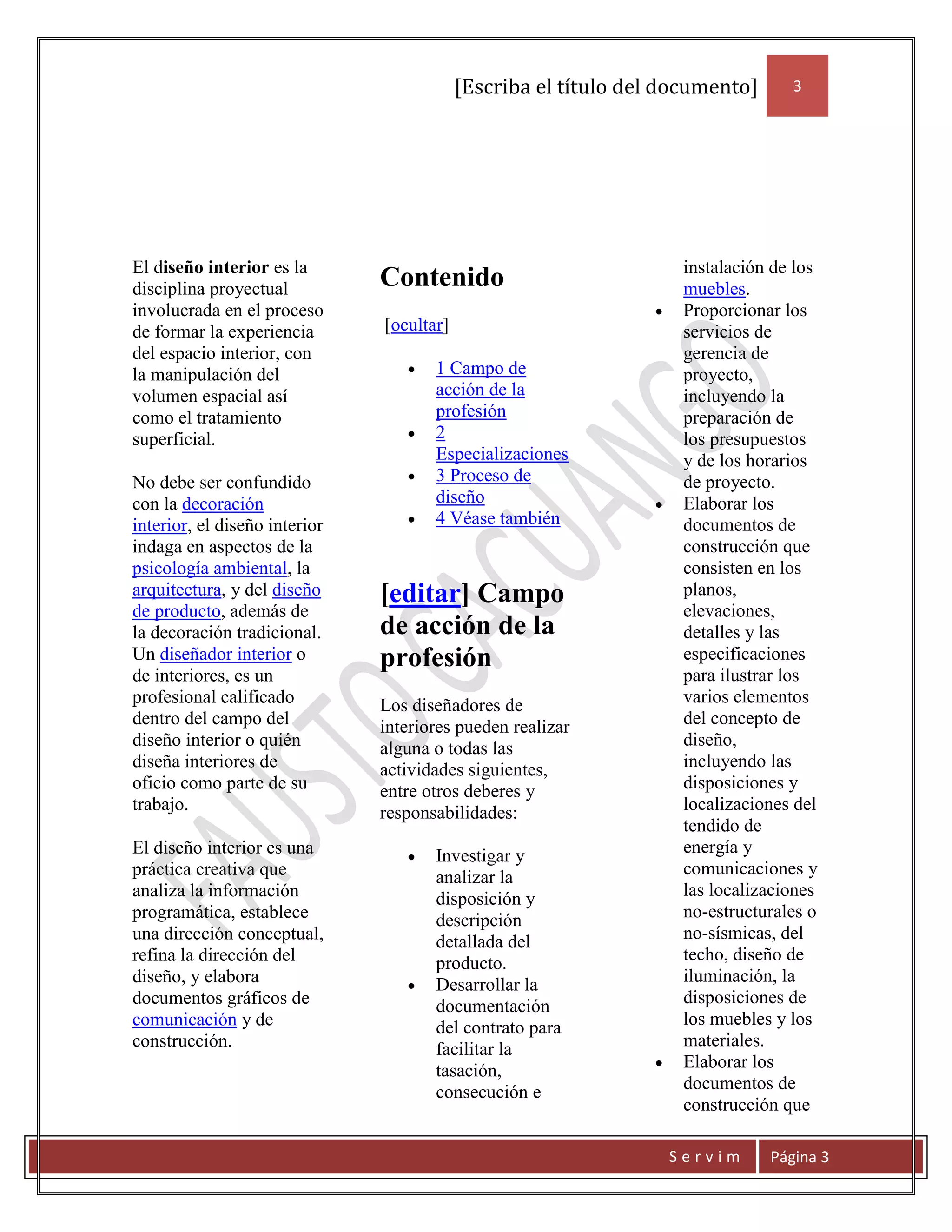 [Escriba el título del documento]      3




El diseño interior es la                                           instalación de los
disciplina proyectual          Contenido                           muebles.
involucrada en el proceso                                          Proporcionar los
de formar la experiencia       [ocultar]                           servicios de
del espacio interior, con                                          gerencia de
la manipulación del                   1 Campo de                   proyecto,
volumen espacial así                  acción de la                 incluyendo la
como el tratamiento                   profesión                    preparación de
superficial.                          2                            los presupuestos
                                      Especializaciones            y de los horarios
No debe ser confundido                3 Proceso de                 de proyecto.
con la decoración                     diseño                       Elaborar los
interior, el diseño interior          4 Véase también              documentos de
indaga en aspectos de la                                           construcción que
psicología ambiental, la                                           consisten en los
arquitectura, y del diseño     [editar] Campo                      planos,
de producto, además de                                             elevaciones,
la decoración tradicional.     de acción de la                     detalles y las
Un diseñador interior o        profesión                           especificaciones
de interiores, es un                                               para ilustrar los
profesional calificado         Los diseñadores de                  varios elementos
dentro del campo del           interiores pueden realizar          del concepto de
diseño interior o quién        alguna o todas las                  diseño,
diseña interiores de           actividades siguientes,             incluyendo las
oficio como parte de su        entre otros deberes y               disposiciones y
trabajo.                       responsabilidades:                  localizaciones del
                                                                   tendido de
El diseño interior es una             Investigar y                 energía y
práctica creativa que                 analizar la                  comunicaciones y
analiza la información                disposición y                las localizaciones
programática, establece               descripción                  no-estructurales o
una dirección conceptual,             detallada del                no-sísmicas, del
refina la dirección del               producto.                    techo, diseño de
diseño, y elabora                     Desarrollar la               iluminación, la
documentos gráficos de                documentación                disposiciones de
comunicación y de                     del contrato para            los muebles y los
construcción.                         facilitar la                 materiales.
                                      tasación,                    Elaborar los
                                      consecución e                documentos de
                                                                   construcción que

                                                                  Servim       Página 3
 